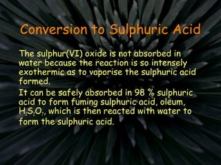 Conversion to Sulphuric Acid
The sulphur(VI) oxide is not absorbed in
water because the reaction is so intensely
exothermic as to vaporise the sulphuric acid
formed.
It can be safely absorbed in 98 % sulphuric
acid to form fuming sulphuric acid, oleum,
H2S2O7, which is then reacted with water to
form the sulphuric acid.
 