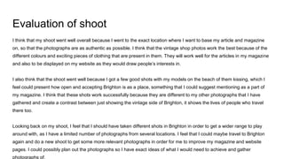 Evaluation of shoot
I think that my shoot went well overall because I went to the exact location where I want to base my article and magazine
on, so that the photographs are as authentic as possible. I think that the vintage shop photos work the best because of the
different colours and exciting pieces of clothing that are present in them. They will work well for the articles in my magazine
and also to be displayed on my website as they would draw people’s interests in.
I also think that the shoot went well because I got a few good shots with my models on the beach of them kissing, which I
feel could present how open and accepting Brighton is as a place, something that I could suggest mentioning as a part of
my magazine. I think that these shots work successfully because they are different to my other photographs that I have
gathered and create a contrast between just showing the vintage side of Brighton, it shows the lives of people who travel
there too.
Looking back on my shoot, I feel that I should have taken different shots in Brighton in order to get a wider range to play
around with, as I have a limited number of photographs from several locations. I feel that I could maybe travel to Brighton
again and do a new shoot to get some more relevant photographs in order for me to improve my magazine and website
pages. I could possibly plan out the photographs so I have exact ideas of what I would need to achieve and gather
photographs of.
 