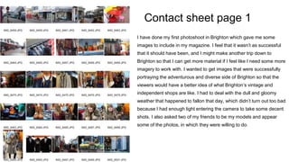 Contact sheet page 1
I have done my first photoshoot in Brighton which gave me some
images to include in my magazine. I feel that it wasn’t as successful
that it should have been, and I might make another trip down to
Brighton so that I can get more material if I feel like I need some more
imagery to work with. I wanted to get images that were successfully
portraying the adventurous and diverse side of Brighton so that the
viewers would have a better idea of what Brighton’s vintage and
independent shops are like. I had to deal with the dull and gloomy
weather that happened to fallon that day, which didn’t turn out too bad
because I had enough light entering the camera to take some decent
shots. I also asked two of my friends to be my models and appear
some of the photos, in which they were willing to do.
 