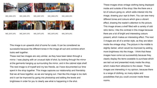 These images show vintage clothing being displayed
inside and outside of the shop.I like the there are a
lot of colours going on, which adds interest into the
image, drawing your eye to them. You can see many
different tones and colours which give a vibrant
effect, drawing the reader’s attention to the picture.
This image shows a shelf filled with a variety of odd
retro items. I like the contrast in this image because
there are a lot of bright and interesting colours
present, which makes an interesting effect. The next
3 images are all of a similar style, as they are taken
inside the vintage shop. The picture in the middle is
slightly darker, which would be improved by adding
more brightness into the image. I think that these
images have come out successfully because they
clearly display the items available to purchase which
are laid out and presented nicely inside the shop,
which make them attractive to the viewer. These
images are interesting in my opinion, because there
is a range of clothing, so many styles and
possibilities that you could uncover inside these
rooms.
This image is an upwards shot of some fur coats. It can be considered as
successful because the different tones in the image all suit and combine which
looks well together.
These next two images are very similar, as they have been taken through a
mirror. I was playing with an unusual style of shot, by looking through the mirror
at the garments hanging up surrounding the mirror, and in the cabinet style shelf.
The next image is of myself and my two friends, as I have documented our time
spent in the shop together. This image captures our relationship and friendship
that we all have together, as we are hanging out. I feel like this image is too dark
and it can be improved by going into photoshop and editing the levels and
brightness in order for you to clearly see what is happening in the shot.
 