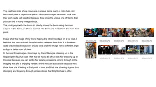 The next two shots show close ups of unique items, such as retro hats, old
boots and piles of frayed blue jeans. I like these images because I think that
they work quite well together because they show the unique one off items that
you can find in many vintage shops.
The photograph with the boots in, clearly shows the boots being the main
subject in the frame, as I have zoomed into them and made them the main focal
point.
I have shot this image of my friend helping the other friend put on a fur coat. I
feel that this has captured the relationship between them both. It is however
quite unsuccessful because I should have shot the image from a different angle
so I got a better point of view.
In the next three images, it portrays my friend Georgia, dressing up in the
leopard print faux fur coat. I felt that we had a bit of fun with her dressing up in
this coat because you can tell by her facial expressions coming through in the
imagery that she is enjoying herself. I think they are successful because they
show how she is feeling at that point in time, and that she is having a great time
shopping and browsing through vintage shops that Brighton has to offer.
 