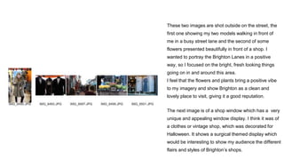 These two images are shot outside on the street, the
first one showing my two models walking in front of
me in a busy street lane and the second of some
flowers presented beautifully in front of a shop. I
wanted to portray the Brighton Lanes in a positive
way, so I focused on the bright, fresh looking things
going on in and around this area.
I feel that the flowers and plants bring a positive vibe
to my imagery and show Brighton as a clean and
lovely place to visit, giving it a good reputation.
The next image is of a shop window which has a very
unique and appealing window display. I think it was of
a clothes or vintage shop, which was decorated for
Halloween. It shows a surgical themed display which
would be interesting to show my audience the different
flairs and styles of Brighton’s shops.
 