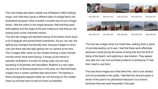 This next image was taken outside one of Brighton’s Mod clothing
shops, and I feel that it gives a different style of vintage feel to the
photoshoot because I have included a scooter and not just vintage
shops. I like the colors in the image because I feel that they work
well together and the angle of the shot makes you feel that you are
looking down at the motorised vehicle.
The next two images are standard scenes of the beach which show
a lot of seagulls and several beach wanderers. As you can see, the
lighting has changed dramatically here, because it began to cloud
over and there was less light getting into my camera at the time.
The 3 images after, show my two models sharing a close intimate
moment which show them kissing. It brings up the theme of
sexuality as Brighton is known for being a gay city and very
accepting of all genders and sexualities. Brighton is a very open
city and a lot of diverse people live in this area, so I feel that these
images have a certain carefree style about them. The lighting in
these photographs appears better as I am focusing on the models
close up and they have turned out more successfully.
The next two images show my model Gee, walking down a piece
of concrete leading out to sea. I feel that these work effectively
because it could portray the sense of being free and the thrill of
being at the beach, and exploring a new location. They appear
very dark but I can sort out these problems in photoshop if I feel
that I need to use them.
The next three images are of the West Pier, that is now derelict
and not accessible to the public. I feel that this structure gives a
sense of the past to my photoshoot because it is a historic
landmark that was used frequently in the past.
 