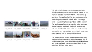 The next three images are of my models and random
people in the background. They proceeded to walk up the
steps as I stood at the bottom of them. I then walked up
and joined them as they had their arm around each other
in the last photo. I feel that this last photo is too bright,
which I could edit in photoshop and sort out this problem.
The two images after show an overview of the beach and
the pier, which is different to the regular Brighton pier
pictures. I didn't want to focus on the new pier because i
feel that it is very overrated and I think there is better style
to the old West pier, for photographic purposes.
The last two images show a place that we stood to enjoy
freshly cooked doughnuts, the traditional seaside treat. I
show the doughnuts in the last image which look delicious
and shows the viewer the places that you could go and
enjoy food right next to the beach.
 