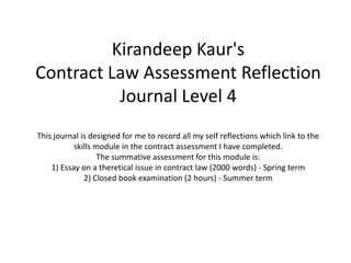Kirandeep Kaur's
Contract Law Assessment Reflection
Journal Level 4
This journal is designed for me to record all my self reflections which link to the
skills module in the contract assessment I have completed.
The summative assessment for this module is:
1) Essay on a theretical issue in contract law (2000 words) - Spring term
2) Closed book examination (2 hours) - Summer term
 