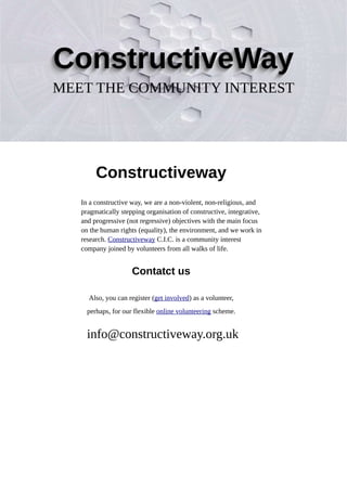 Constructiveway
In a constructive way, we are a non-violent, non-religious, and
pragmatically stepping organisation of constructive, integrative,
and progressive (not regressive) objectives with the main focus
on the human rights (equality), the environment, and we work in
research. Constructiveway C.I.C. is a community interest
company joined by volunteers from all walks of life.
Contatct us
Also, you can register (get involved) as a volunteer,
perhaps, for our flexible online volunteering scheme.
info@constructiveway.org.uk
 