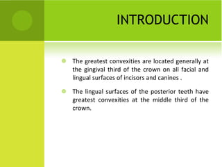 INTRODUCTION The greatest convexities are located generally at the gingival third of the crown on all facial and lingual surfaces of incisors and canines . The lingual surfaces of the posterior teeth have greatest convexities at the middle third of the crown.  