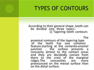 TYPES OF CONTOURS According to their general shape ,teeth can be divided into three types:-   1) Tapering teeth contours   The proximal contours of the tapering type  of the teeth has one common feature:starting at the cemento-enamel junction , the surface presents a concavity almost to the contact areas and they are decidedly convex from there to the crest of the marginal ridges.The concavities are more pronounced on the mesial surface than on the distal surface. 
