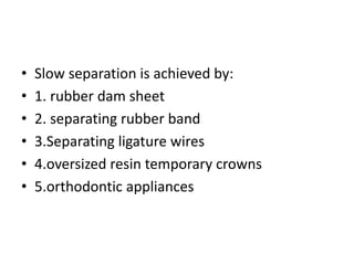 • Slow separation is achieved by:
• 1. rubber dam sheet
• 2. separating rubber band
• 3.Separating ligature wires
• 4.oversized resin temporary crowns
• 5.orthodontic appliances
 