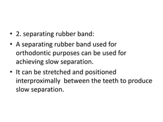 • 2. separating rubber band:
• A separating rubber band used for
orthodontic purposes can be used for
achieving slow separation.
• It can be stretched and positioned
interproximally between the teeth to produce
slow separation.
 