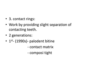 • 3. contact rings:
• Work by providing slight separation of
contacting teeth.
• 2 generations:
• 1st- (1990s)- palodent bitine
- contact matrix
- composi tight
 