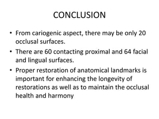 CONCLUSION
• From cariogenic aspect, there may be only 20
occlusal surfaces.
• There are 60 contacting proximal and 64 facial
and lingual surfaces.
• Proper restoration of anatomical landmarks is
important for enhancing the longevity of
restorations as well as to maintain the occlusal
health and harmony
 