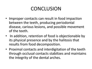 CONCLUSION
• Improper contacts can result in food impaction
between the teeth, producing periodontal
disease, carious lesions, and possible movement
of the teeth.
• In addition, retention of food is objectionable by
its physical presence and by the halitosis that
results from food decomposition.
• Proximal contacts and interdigitation of the teeth
through occlusal contacts stabilizes and maintains
the integrity of the dental arches.
 
