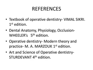 REFERENCES
• Textbook of operative dentistry- VIMAL SIKRI.
1st edition.
• Dental Anatomy, Physiology, Occlusion-
WHEELER’s 5th edition.
• Operative dentistry- Modern theory and
practice- M. A. MARZOUK 1st edition.
• Art and Science of Operative dentistry-
STURDEVANT 4th edition.
 