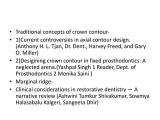 • Traditional concepts of crown contour-
• 1)Current controversies in axial contour design.
(Anthony H. L. Tjan, Dr. Dent., Harvey Freed, and Gary
O. Miller)
• 2)Desigining crown contour in fixed prosthodontics: A
neglected arena.(Yashpal Singh 1 Reader, Dept. of
Prosthodontics 2 Monika Saini )
• Marginal ridge-
• Clinical considerations in restorative dentistry — A
narrative review (Ashwini Tumkur Shivakumar, Sowmya
Halasabalu Kalgeri, Sangeeta Dhir)
 