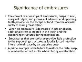 Significance of embrasures
• The correct relationships of embrasures, cusps to sulci,
marginal ridges, and grooves of adjacent and opposing
teeth provide for the escape of food from the occlusal
surfaces during mastication.
• When an embrasure is decreased in size or absent,
additional stress is created in the teeth and the
supporting structures during mastication.
• Embrasures that are too large provide little protection
to the supporting structures as food is forced into the
interproximal space by an opposing cusp.
• A prime example is the failure to restore the distal cusp
of a mandibular first molar when placing a restoration.
 