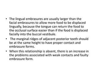 • The lingual embrasures are usually larger than the
facial embrasures to allow more food to be displaced
lingually, because the tongue can return the food to
the occlusal surface easier than if the food is displaced
facially into the buccal vestibule.
• The marginal ridges of adjacent posterior teeth should
be at the same height to have proper contact and
embrasure forms.
• When this relationship is absent, there is an increase in
the problems associated with weak contacts and faulty
embrasure form.
 