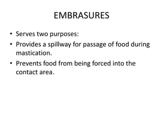EMBRASURES
• Serves two purposes:
• Provides a spillway for passage of food during
mastication.
• Prevents food from being forced into the
contact area.
 