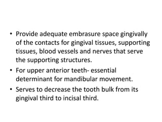 • Provide adequate embrasure space gingivally
of the contacts for gingival tissues, supporting
tissues, blood vessels and nerves that serve
the supporting structures.
• For upper anterior teeth- essential
determinant for mandibular movement.
• Serves to decrease the tooth bulk from its
gingival third to incisal third.
 