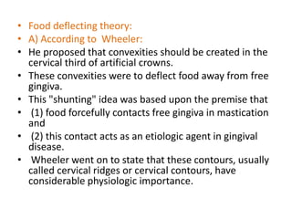 • Food deflecting theory:
• A) According to Wheeler:
• He proposed that convexities should be created in the
cervical third of artificial crowns.
• These convexities were to deflect food away from free
gingiva.
• This "shunting" idea was based upon the premise that
• (1) food forcefully contacts free gingiva in mastication
and
• (2) this contact acts as an etiologic agent in gingival
disease.
• Wheeler went on to state that these contours, usually
called cervical ridges or cervical contours, have
considerable physiologic importance.
 