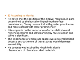 • B) According to Morris:
• He noted that the position of the gingival margin is, in part,
determined by the buccal or lingual tooth surface
prominences, "being more apical with greater prominence
and more coronal with lesser prominence.“
• His emphasis on the importance of accessibility to oral
hygiene measures and self cleansing by muscle action and
saliva is significant.
• The importance of embrasure spaces was also emphasized
because encroachment of these spaces would decrease
accessibility.
• His concept was inspired by Hirschfeld's classic
observations of clinical and skull materials
 