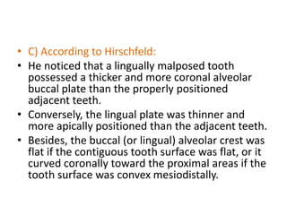 • C) According to Hirschfeld:
• He noticed that a lingually malposed tooth
possessed a thicker and more coronal alveolar
buccal plate than the properly positioned
adjacent teeth.
• Conversely, the lingual plate was thinner and
more apically positioned than the adjacent teeth.
• Besides, the buccal (or lingual) alveolar crest was
flat if the contiguous tooth surface was flat, or it
curved coronally toward the proximal areas if the
tooth surface was convex mesiodistally.
 