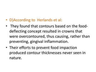 • D)According to Herlands et al:
• They found that contours based on the food-
deflecting concept resulted in crowns that
were overcontoured, thus causing, rather than
preventing, gingival inflammation.
• Their efforts to prevent food impaction
produced contour thicknesses never seen in
nature.
 