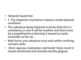 • Herlands found that:
• 1. The impaction mechanism requires certain physical
conditions.
• The substance being impacted must be fairly firm in
consistency or else it will be mashed, and there must
be a propelling force directing it toward an easily
accessible cul-de-sac.
• Both forces and substance must exist within confining
resistant walls.
• More vigorous mastication and harder foods result in
heavily keratinized and clinically healthy gingivae
 