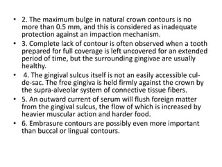 • 2. The maximum bulge in natural crown contours is no
more than 0.5 mm, and this is considered as inadequate
protection against an impaction mechanism.
• 3. Complete lack of contour is often observed when a tooth
prepared for full coverage is left uncovered for an extended
period of time, but the surrounding gingivae are usually
healthy.
• 4. The gingival sulcus itself is not an easily accessible cul-
de-sac. The free gingiva is held firmly against the crown by
the supra-alveolar system of connective tissue fibers.
• 5. An outward current of serum will flush foreign matter
from the gingival sulcus, the flow of which is increased by
heavier muscular action and harder food.
• 6. Embrasure contours are possibly even more important
than buccal or lingual contours.
 