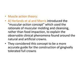 • Muscle action theory:
• A) Herlands et al and Morris introduced the
"muscular-action concept" which used the
rationale of muscular molding and cleansing,
rather than food impaction, to explain the
observable clinical phenomena found around the
natural and artificial crowns.
• They considered this concept to be a more
accurate guide for the construction of gingivally
tolerated full crowns
 