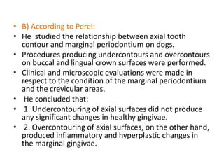 • B) According to Perel:
• He studied the relationship between axial tooth
contour and marginal periodontium on dogs.
• Procedures producing undercontours and overcontours
on buccal and lingual crown surfaces were performed.
• Clinical and microscopic evaluations were made in
respect to the condition of the marginal periodontium
and the crevicular areas.
• He concluded that:
• 1. Undercontouring of axial surfaces did not produce
any significant changes in healthy gingivae.
• 2. Overcontouring of axial surfaces, on the other hand,
produced inflammatory and hyperplastic changes in
the marginal gingivae.
 