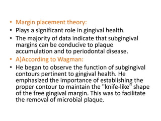 • Margin placement theory:
• Plays a significant role in gingival health.
• The majority of data indicate that subgingival
margins can be conducive to plaque
accumulation and to periodontal disease.
• A)According to Wagman:
• He began to observe the function of subgingival
contours pertinent to gingival health. He
emphasized the importance of establishing the
proper contour to maintain the "knife-like" shape
of the free gingival margin. This was to facilitate
the removal of microbial plaque.
 