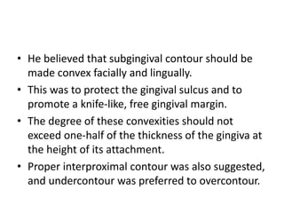 • He believed that subgingival contour should be
made convex facially and lingually.
• This was to protect the gingival sulcus and to
promote a knife-like, free gingival margin.
• The degree of these convexities should not
exceed one-half of the thickness of the gingiva at
the height of its attachment.
• Proper interproximal contour was also suggested,
and undercontour was preferred to overcontour.
 