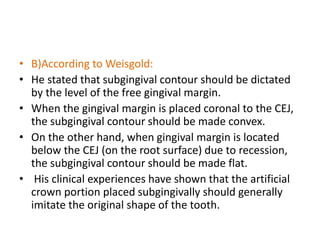 • B)According to Weisgold:
• He stated that subgingival contour should be dictated
by the level of the free gingival margin.
• When the gingival margin is placed coronal to the CEJ,
the subgingival contour should be made convex.
• On the other hand, when gingival margin is located
below the CEJ (on the root surface) due to recession,
the subgingival contour should be made flat.
• His clinical experiences have shown that the artificial
crown portion placed subgingivally should generally
imitate the original shape of the tooth.
 