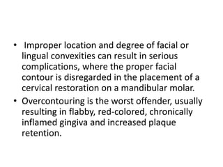 • Improper location and degree of facial or
lingual convexities can result in serious
complications, where the proper facial
contour is disregarded in the placement of a
cervical restoration on a mandibular molar.
• Overcontouring is the worst offender, usually
resulting in flabby, red-colored, chronically
inflamed gingiva and increased plaque
retention.
 