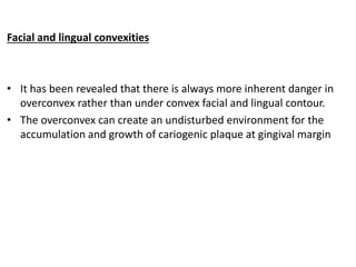 Facial and lingual convexities
• It has been revealed that there is always more inherent danger in
overconvex rather than under convex facial and lingual contour.
• The overconvex can create an undisturbed environment for the
accumulation and growth of cariogenic plaque at gingival margin
 