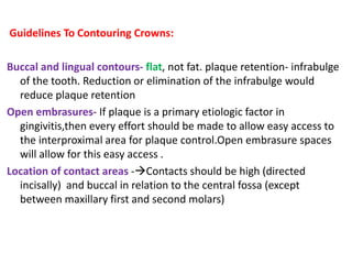 Guidelines To Contouring Crowns:
Buccal and lingual contours- flat, not fat. plaque retention- infrabulge
of the tooth. Reduction or elimination of the infrabulge would
reduce plaque retention
Open embrasures- If plaque is a primary etiologic factor in
gingivitis,then every effort should be made to allow easy access to
the interproximal area for plaque control.Open embrasure spaces
will allow for this easy access .
Location of contact areas -Contacts should be high (directed
incisally) and buccal in relation to the central fossa (except
between maxillary first and second molars)
 