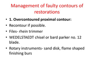 Management of faulty contours of
restorations
• 1. Overcontoured proximal contour:
• Recontour if possible.
• Files- rhein trimmer
• WEDELSTAEDT chisel or bard parker no. 12
blade.
• Rotary instruments- sand disk, flame shaped
finishing burs
 