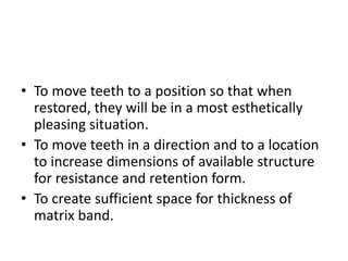 • To move teeth to a position so that when
restored, they will be in a most esthetically
pleasing situation.
• To move teeth in a direction and to a location
to increase dimensions of available structure
for resistance and retention form.
• To create sufficient space for thickness of
matrix band.
 