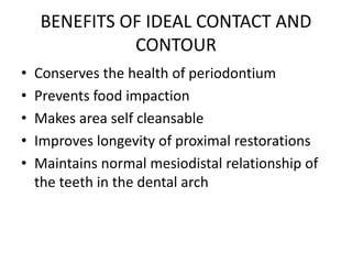 BENEFITS OF IDEAL CONTACT AND
CONTOUR
• Conserves the health of periodontium
• Prevents food impaction
• Makes area self cleansable
• Improves longevity of proximal restorations
• Maintains normal mesiodistal relationship of
the teeth in the dental arch
 