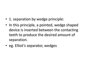 • 1. separation by wedge principle:
• In this principle, a pointed, wedge shaped
device is inserted between the contacting
teeth to produce the desired amount of
separation.
• eg. Elliot’s separator, wedges
 
