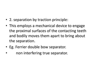 • 2. separation by traction principle:
• This employs a mechanical device to engage
the proximal surfaces of the contacting teeth
and bodily moves them apart to bring about
the separation.
• Eg. Ferrier double bow separator.
• non interfering true separator.
 