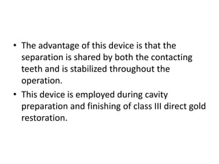 • The advantage of this device is that the
separation is shared by both the contacting
teeth and is stabilized throughout the
operation.
• This device is employed during cavity
preparation and finishing of class III direct gold
restoration.
 