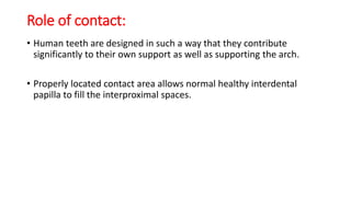 Role of contact:
• Human teeth are designed in such a way that they contribute
significantly to their own support as well as supporting the arch.
• Properly located contact area allows normal healthy interdental
papilla to fill the interproximal spaces.
 