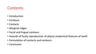Contents
• Introduction
• Contours
• Contacts
• Marginal ridges
• Facial and lingual contours
• Hazards of faulty reproduction of physio anatomical features of teeth
• Formulation of contacts and contours
• Conclusion
 