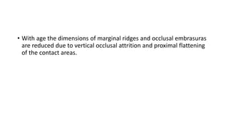 • With age the dimensions of marginal ridges and occlusal embrasuras
are reduced due to vertical occlusal attrition and proximal flattening
of the contact areas.
 