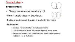 Contact size :-
Broad contact
• Change in anatomy of interdental col.
• Normal saddle shape -> broadened.
• Incipient periodontal disease is markedly increased
• Embrasures
Improper movement or flow of masticated material
Lead to adhesion of debris and possible impaction of that debris
Restoration could encroach physicomechanically on the periodontium
predisposing to its destruction
 