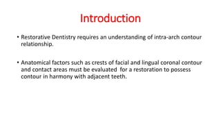 Introduction
• Restorative Dentistry requires an understanding of intra-arch contour
relationship.
• Anatomical factors such as crests of facial and lingual coronal contour
and contact areas must be evaluated for a restoration to possess
contour in harmony with adjacent teeth.
 