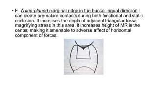• F. A one-planed marginal ridge in the bucco-lingual direction :
can create premature contacts during both functional and static
occlusion. It increases the depth of adjacent triangular fossa
magnifying stress in this area. It increases height of MR in the
center, making it amenable to adverse affect of horizontal
component of forces.
 