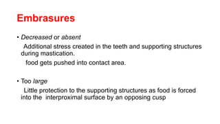 Embrasures
• Decreased or absent
Additional stress created in the teeth and supporting structures
during mastication.
food gets pushed into contact area.
• Too large
Little protection to the supporting structures as food is forced
into the interproximal surface by an opposing cusp
 